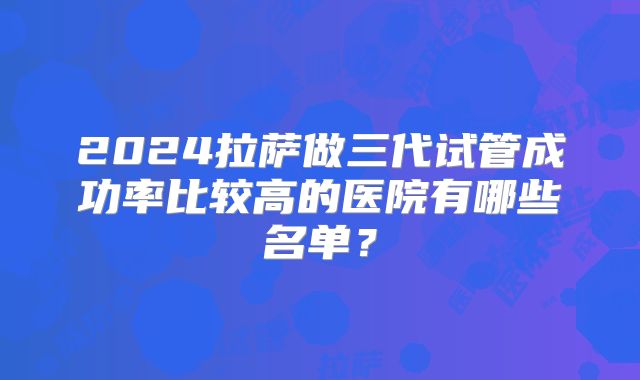 2024拉萨做三代试管成功率比较高的医院有哪些名单？