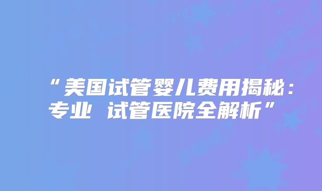 “美国试管婴儿费用揭秘:专业 试管医院全解析”