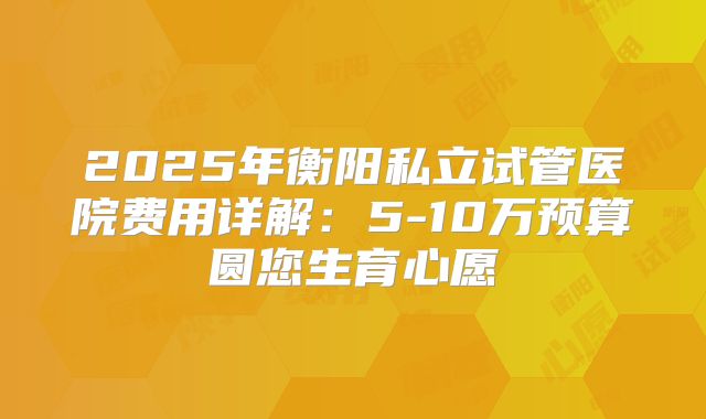 2025年衡阳私立试管医院费用详解：5-10万预算圆您生育心愿