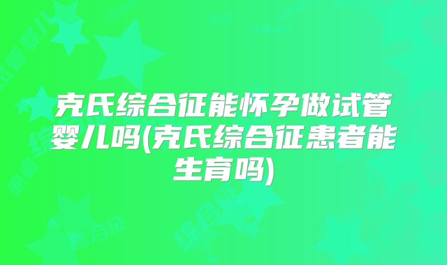 克氏综合征能怀孕做试管婴儿吗(克氏综合征患者能生育吗)