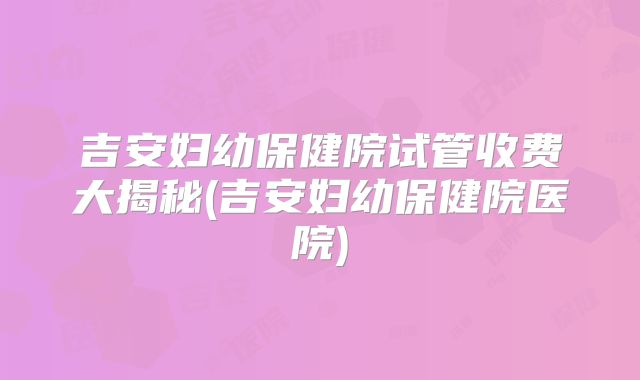 吉安妇幼保健院试管收费大揭秘(吉安妇幼保健院医院)