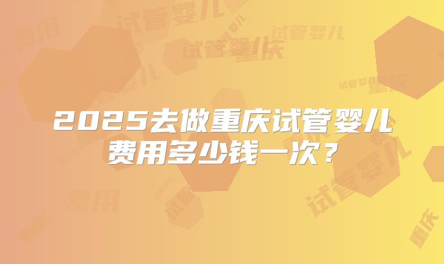 2025去做重庆试管婴儿费用多少钱一次?