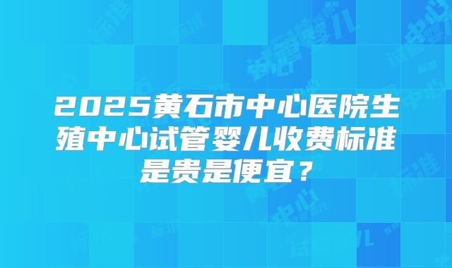 2025黄石市中心医院生殖中心试管婴儿收费标准是贵是便宜？