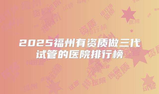 2025福州有资质做三代试管的医院排行榜