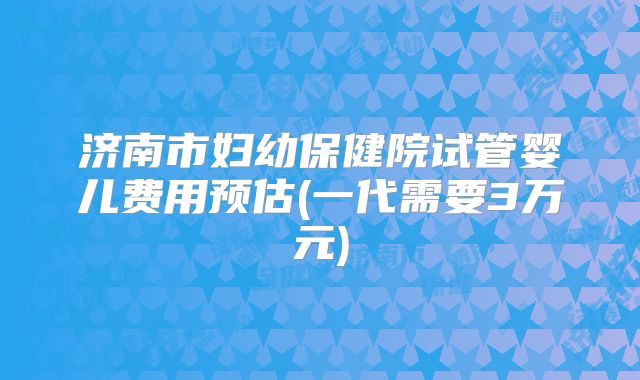 济南市妇幼保健院试管婴儿费用预估(一代需要3万元)