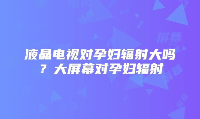 液晶电视对孕妇辐射大吗？大屏幕对孕妇辐射