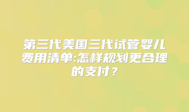 第三代美国三代试管婴儿费用清单:怎样规划更合理的支付？