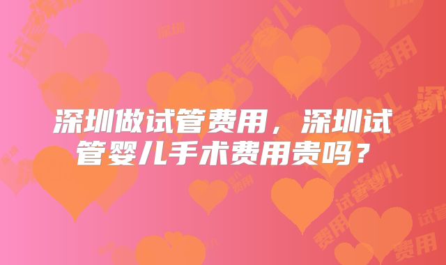 深圳做试管费用，深圳试管婴儿手术费用贵吗？
