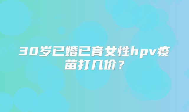 30岁已婚已育女性hpv疫苗打几价？