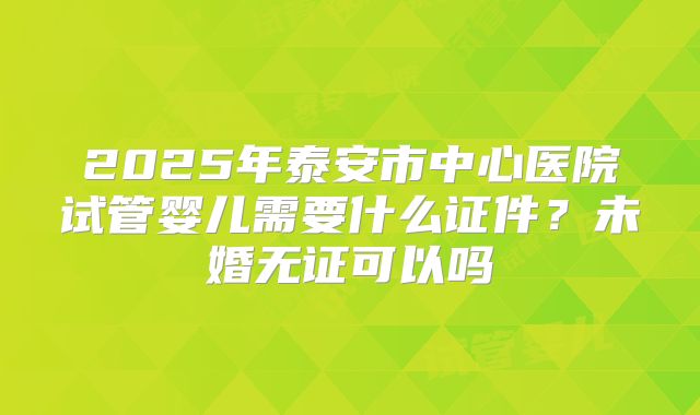 2025年泰安市中心医院试管婴儿需要什么证件？未婚无证可以吗