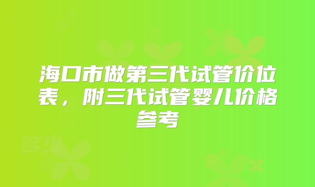 海口市做第三代试管价位表，附三代试管婴儿价格参考
