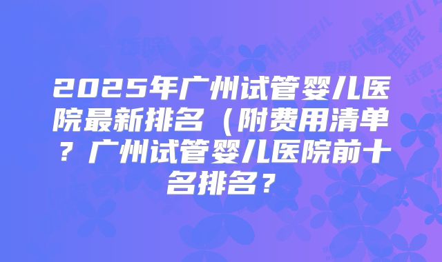 2025年广州试管婴儿医院最新排名（附费用清单？广州试管婴儿医院前十名排名？