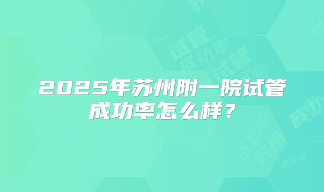 2025年苏州附一院试管成功率怎么样？