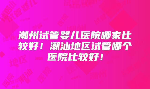 潮州试管婴儿医院哪家比较好！潮汕地区试管哪个医院比较好！