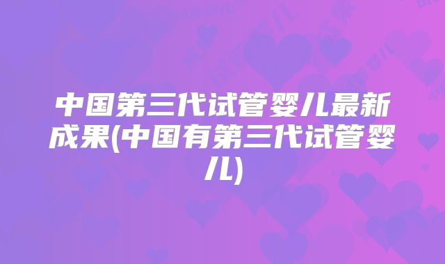 中国第三代试管婴儿最新成果(中国有第三代试管婴儿)