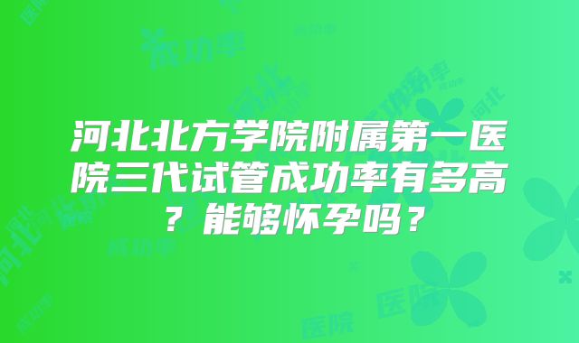 河北北方学院附属第一医院三代试管成功率有多高？能够怀孕吗？