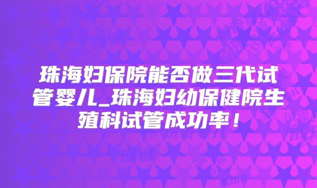 珠海妇保院能否做三代试管婴儿_珠海妇幼保健院生殖科试管成功率！