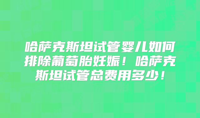 哈萨克斯坦试管婴儿如何排除葡萄胎妊娠！哈萨克斯坦试管总费用多少！