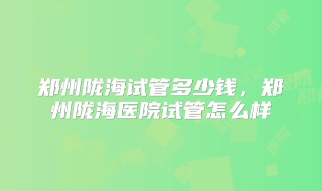 郑州陇海试管多少钱，郑州陇海医院试管怎么样