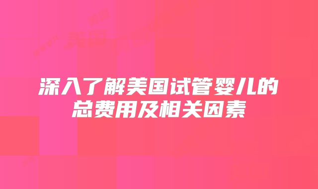 深入了解美国试管婴儿的总费用及相关因素