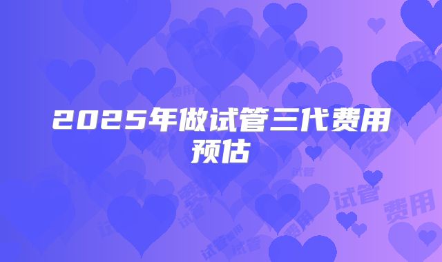 2025年做试管三代费用预估