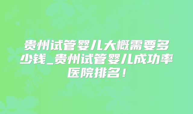 贵州试管婴儿大概需要多少钱_贵州试管婴儿成功率医院排名！