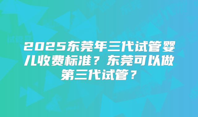 2025东莞年三代试管婴儿收费标准？东莞可以做第三代试管？