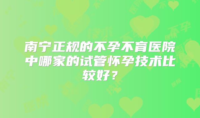 南宁正规的不孕不育医院中哪家的试管怀孕技术比较好?