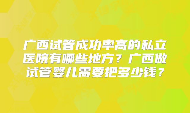 广西试管成功率高的私立医院有哪些地方？广西做试管婴儿需要把多少钱？