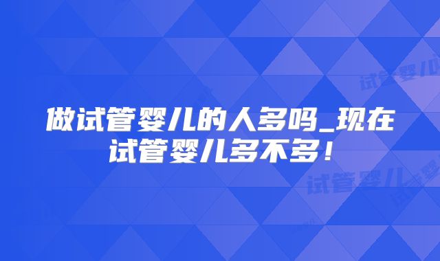 做试管婴儿的人多吗_现在试管婴儿多不多!