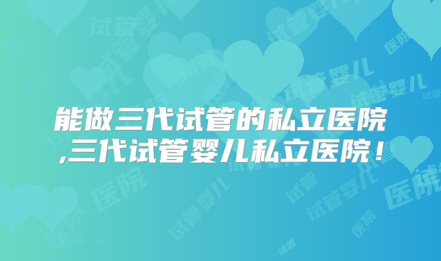 能做三代试管的私立医院,三代试管婴儿私立医院！