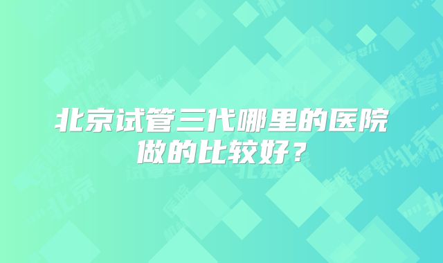 北京试管三代哪里的医院做的比较好？