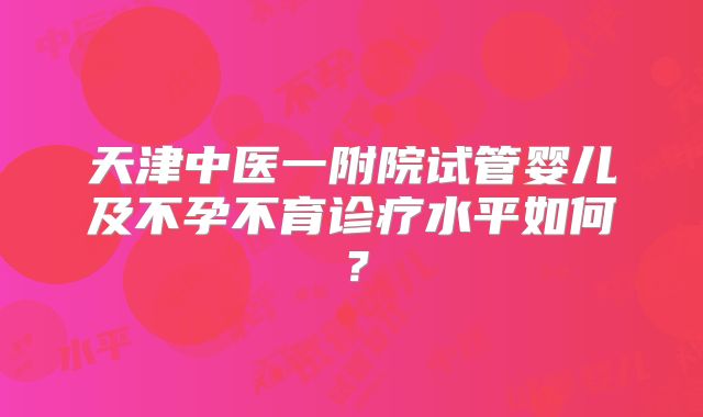 天津中医一附院试管婴儿及不孕不育诊疗水平如何?
