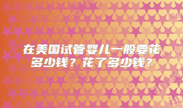 在美国试管婴儿一般要花多少钱？花了多少钱？
