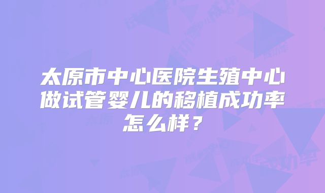 太原市中心医院生殖中心做试管婴儿的移植成功率怎么样？