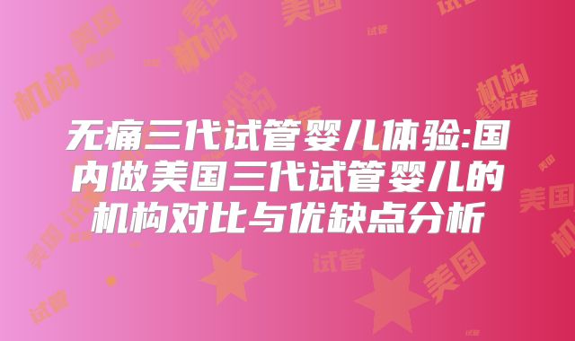 无痛三代试管婴儿体验:国内做美国三代试管婴儿的机构对比与优缺点分析