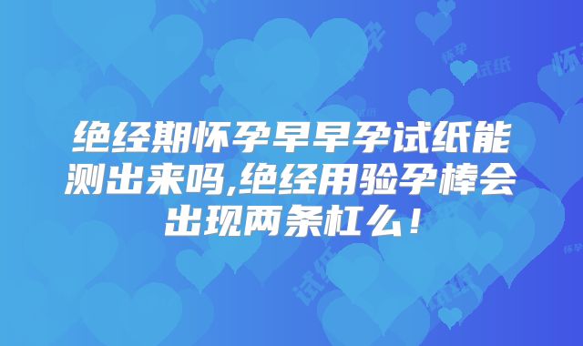 绝经期怀孕早早孕试纸能测出来吗,绝经用验孕棒会出现两条杠么！