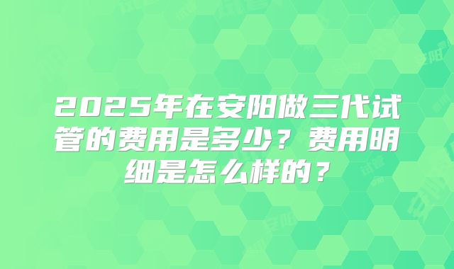 2025年在安阳做三代试管的费用是多少？费用明细是怎么样的？