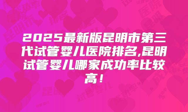 2025最新版昆明市第三代试管婴儿医院排名,昆明试管婴儿哪家成功率比较高！