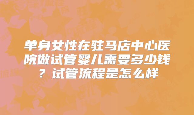 单身女性在驻马店中心医院做试管婴儿需要多少钱?试管流程是怎么样