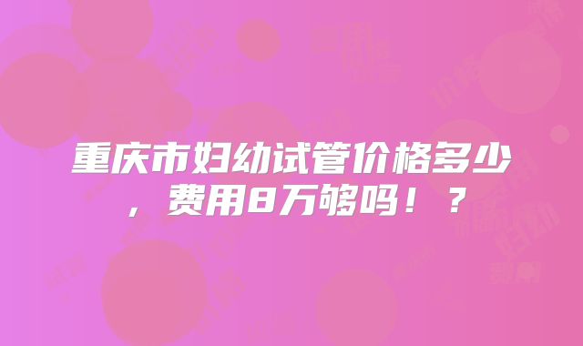 重庆市妇幼试管价格多少,费用8万够吗!?
