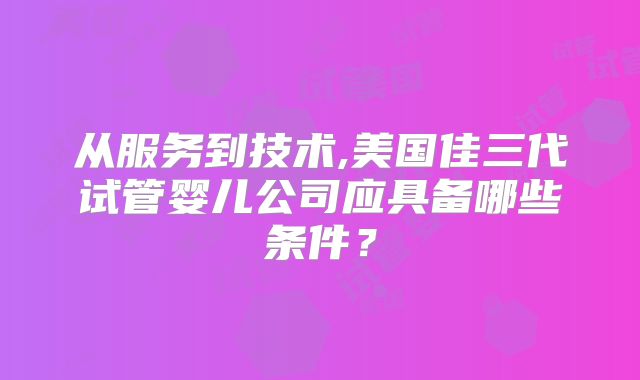 从服务到技术,美国佳三代试管婴儿公司应具备哪些条件？