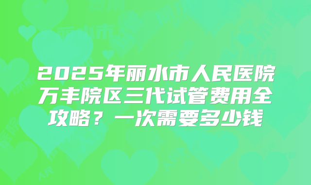 2025年丽水市人民医院万丰院区三代试管费用全攻略？一次需要多少钱