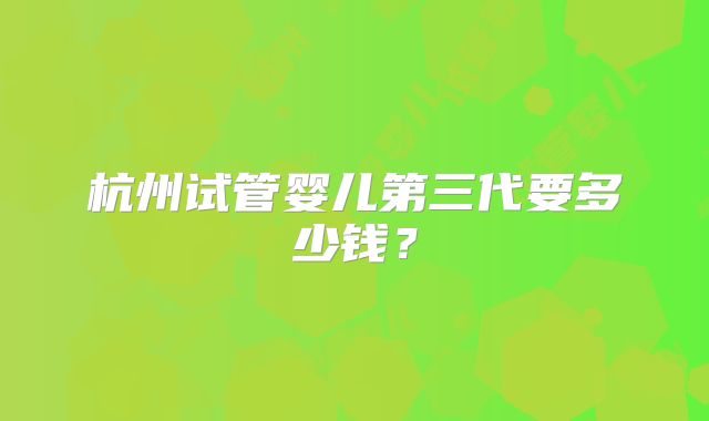 杭州试管婴儿第三代要多少钱？