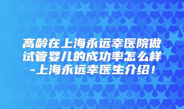 高龄在上海永远幸医院做试管婴儿的成功率怎么样-上海永远幸医生介绍！