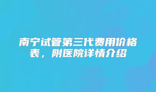 南宁试管第三代费用价格表，附医院详情介绍
