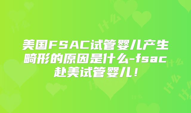 美国FSAC试管婴儿产生畸形的原因是什么-fsac赴美试管婴儿！