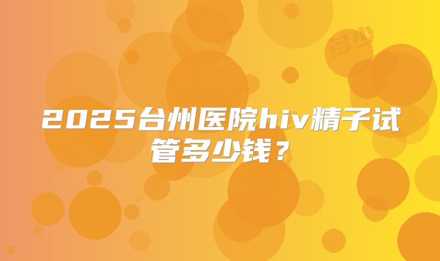 2025台州医院hiv精子试管多少钱？