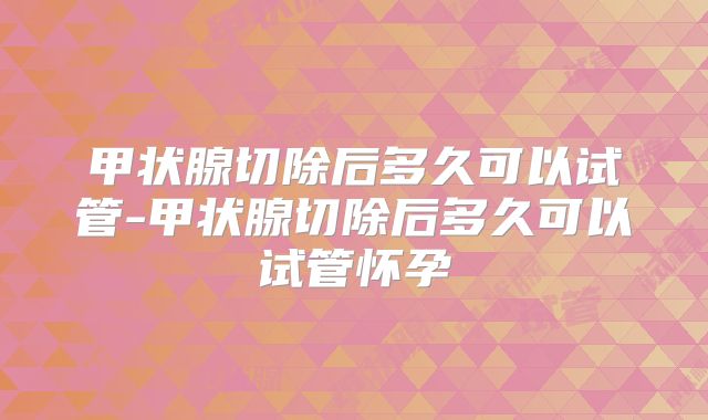 甲状腺切除后多久可以试管-甲状腺切除后多久可以试管怀孕