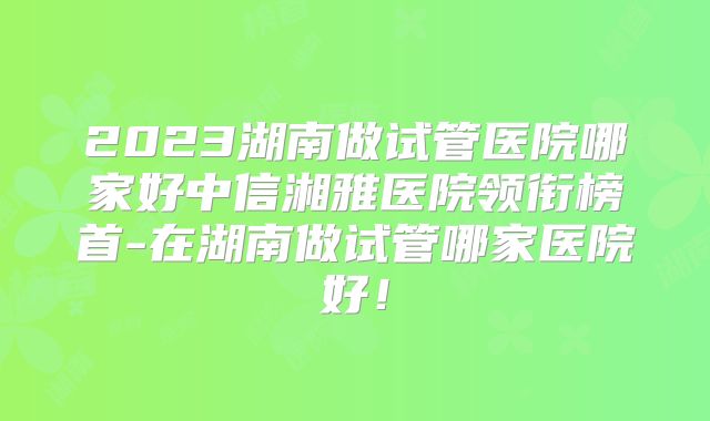 2023湖南做试管医院哪家好中信湘雅医院领衔榜首-在湖南做试管哪家医院好！